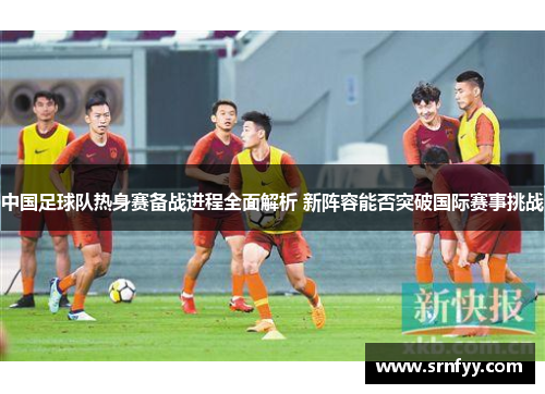 中国足球队热身赛备战进程全面解析 新阵容能否突破国际赛事挑战