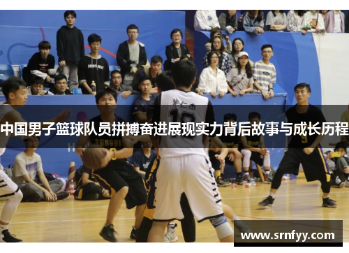 中国男子篮球队员拼搏奋进展现实力背后故事与成长历程