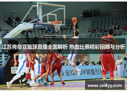 江苏肯帝亚篮球直播全面解析 热血比赛精彩回顾与分析