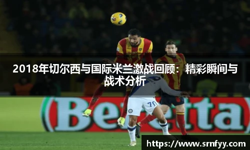 2018年切尔西与国际米兰激战回顾：精彩瞬间与战术分析