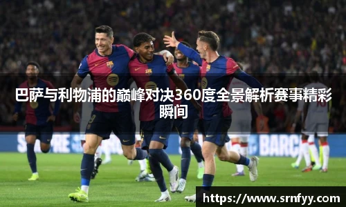 巴萨与利物浦的巅峰对决360度全景解析赛事精彩瞬间